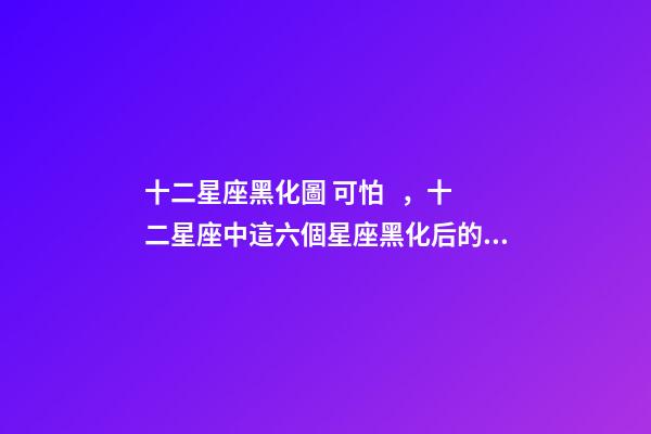 十二星座黑化圖 可怕，十二星座中這六個星座黑化后的陰暗面-第1張-觀點-玄機派